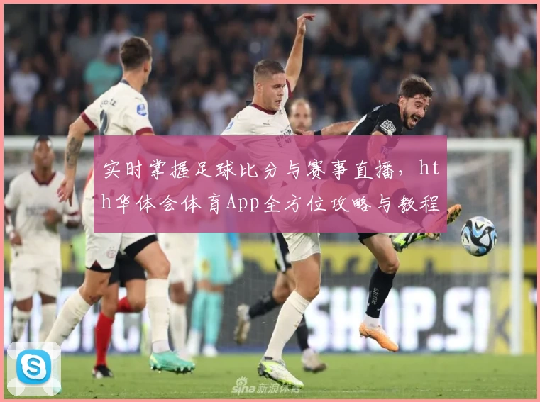 实时掌握足球比分与赛事直播，hth华体会体育App全方位攻略与教程