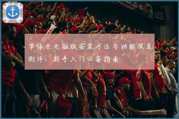 华体会电脑版安装方法与功能深度测评，新手入门必备指南