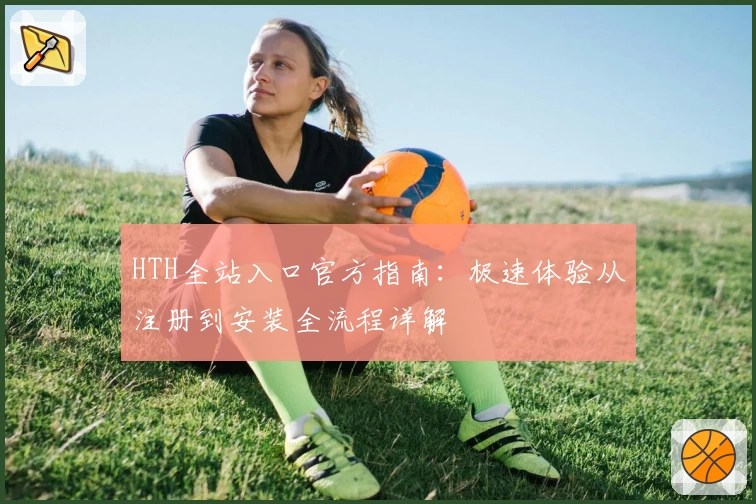 HTH全站入口官方指南：极速体验从注册到安装全流程详解