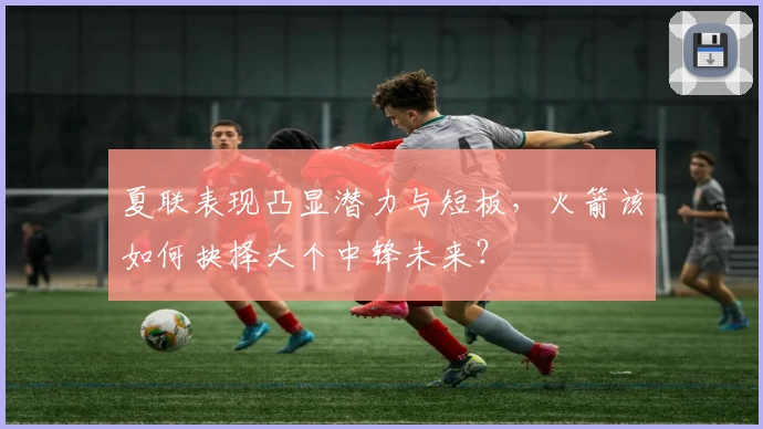 夏联表现凸显潜力与短板，火箭该如何抉择大个中锋未来？