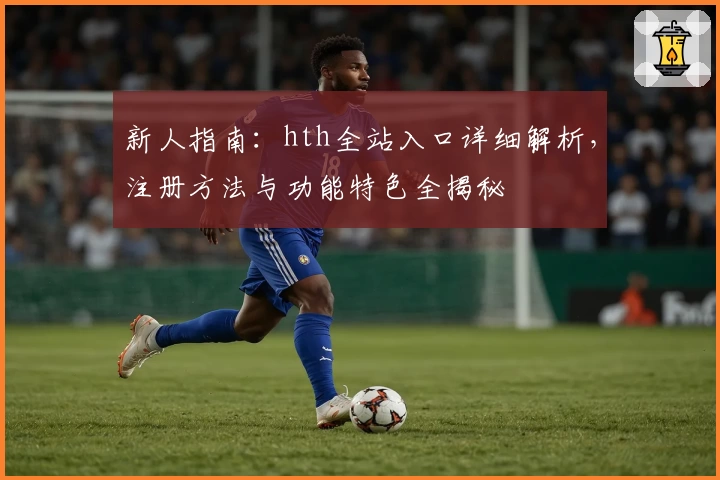 新人指南：hth全站入口详细解析，注册方法与功能特色全揭秘