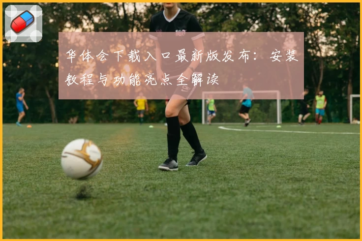 华体会下载入口最新版发布：安装教程与功能亮点全解读