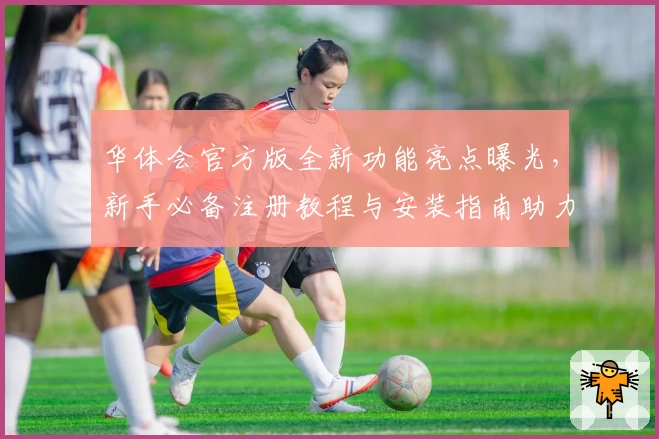 华体会官方版全新功能亮点曝光，新手必备注册教程与安装指南助力畅玩体验