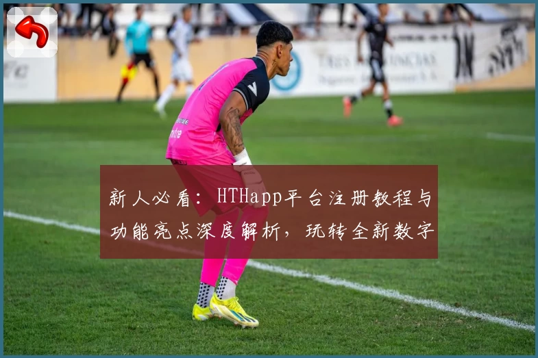 新人必看：HTHapp平台注册教程与功能亮点深度解析，玩转全新数字化体验