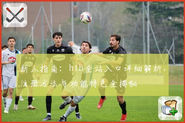 新人指南：hth全站入口详细解析，注册方法与功能特色全揭秘