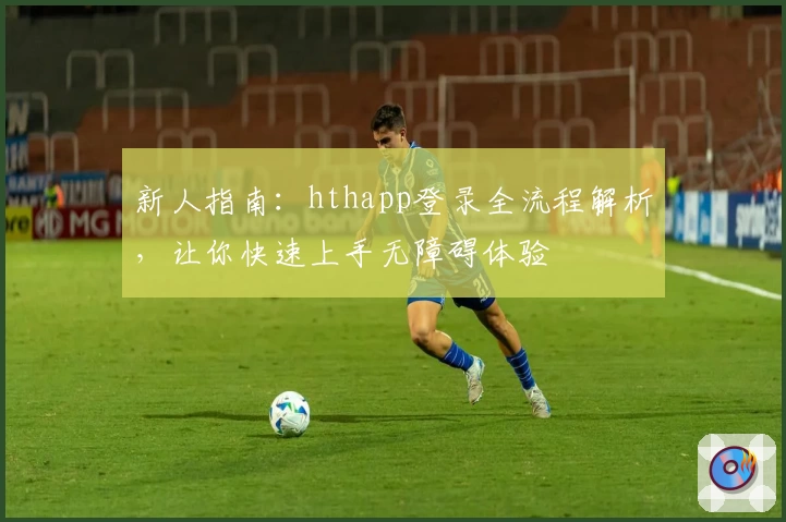 新人指南：hthapp登录全流程解析，让你快速上手无障碍体验