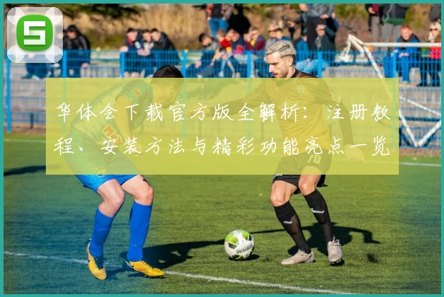 华体会下载官方版全解析：注册教程、安装方法与精彩功能亮点一览