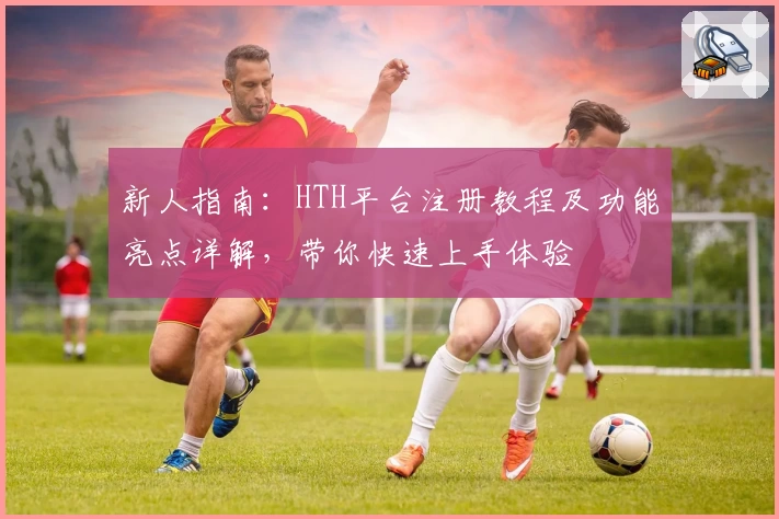 新人指南：HTH平台注册教程及功能亮点详解，带你快速上手体验