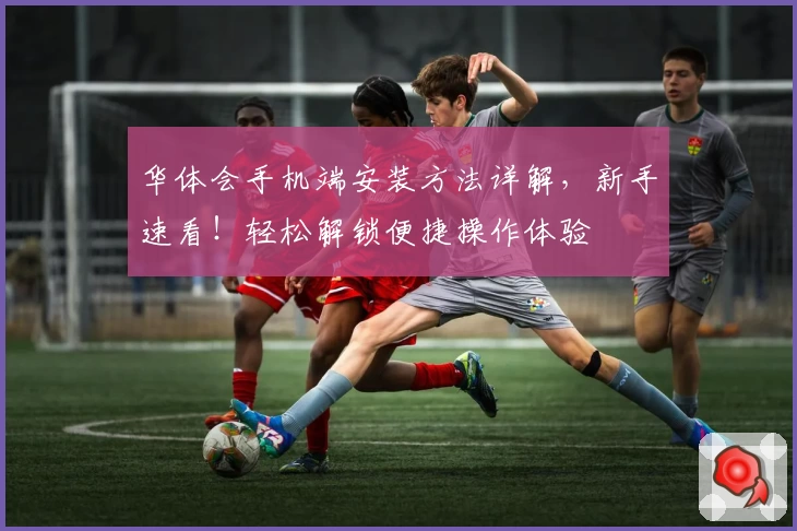 华体会手机端安装方法详解，新手速看！轻松解锁便捷操作体验