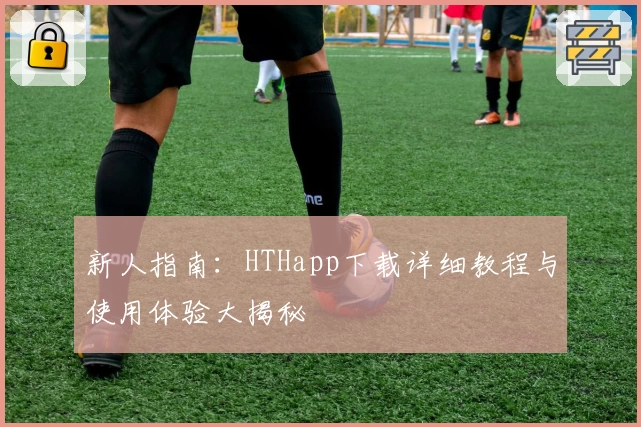 新人指南：HTHapp下载详细教程与使用体验大揭秘