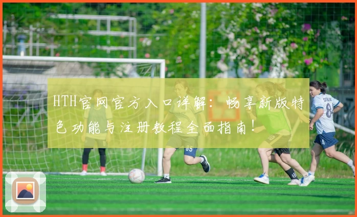 HTH官网官方入口详解：畅享新版特色功能与注册教程全面指南！