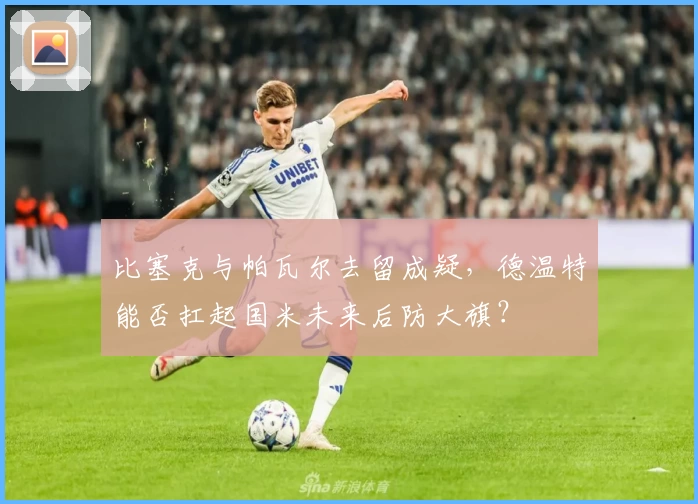 比塞克与帕瓦尔去留成疑，德温特能否扛起国米未来后防大旗？