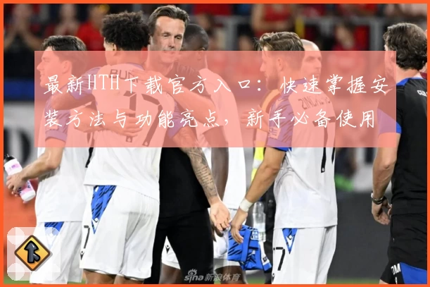 最新HTH下载官方入口：快速掌握安装方法与功能亮点，新手必备使用指南