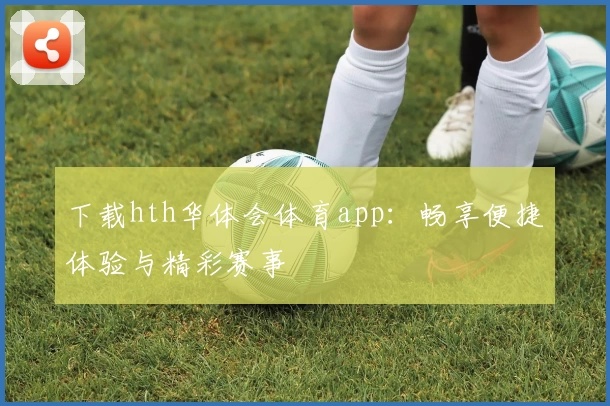 下载hth华体会体育app：畅享便捷体验与精彩赛事