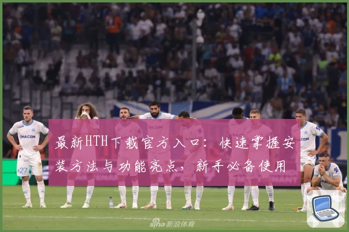 最新HTH下载官方入口：快速掌握安装方法与功能亮点，新手必备使用指南