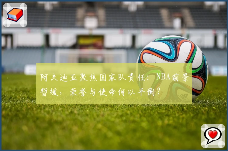 阿夫迪亚聚焦国家队责任：NBA前景暂缓，荣誉与使命何以平衡？