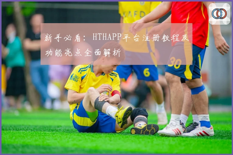 新手必看：HTHAPP平台注册教程及功能亮点全面解析