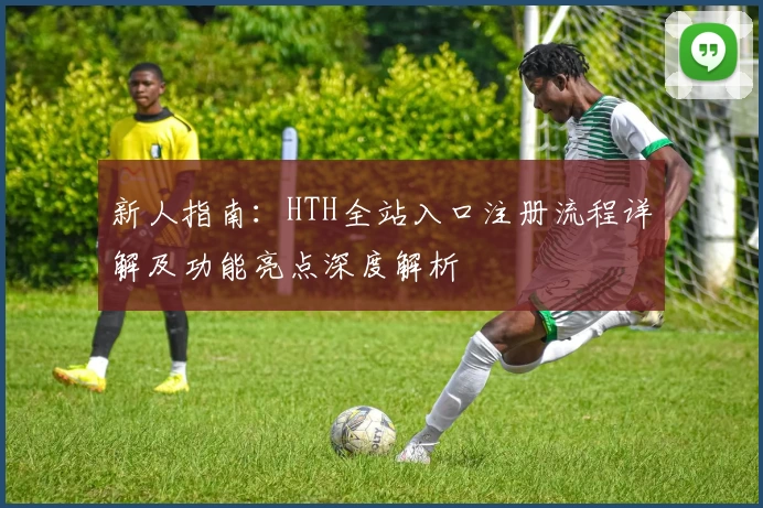 新人指南：HTH全站入口注册流程详解及功能亮点深度解析