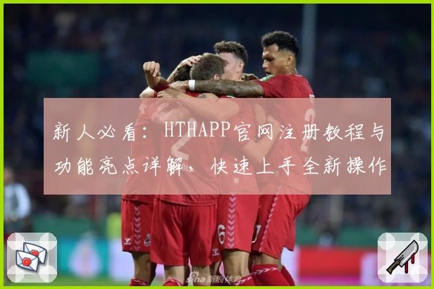 新人必看：HTHAPP官网注册教程与功能亮点详解，快速上手全新操作体验