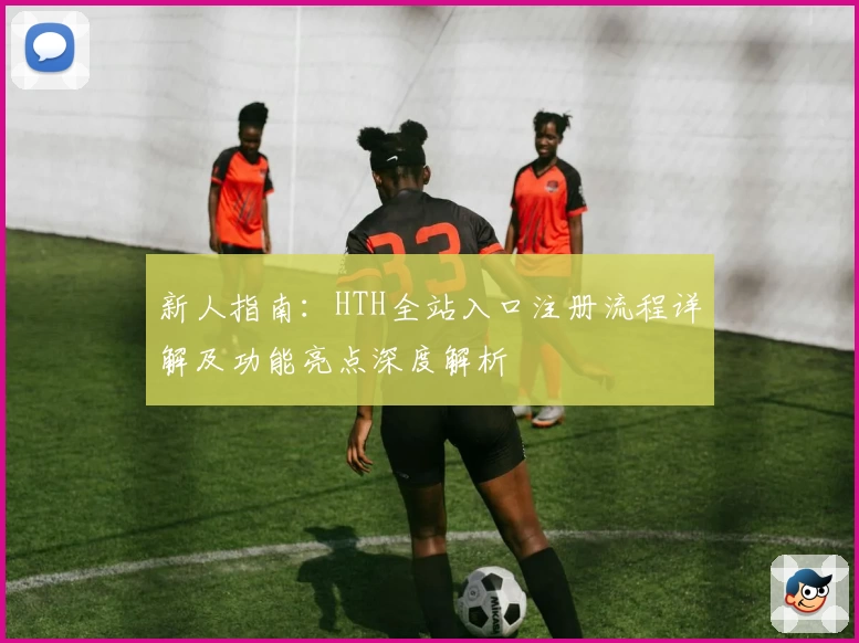 新人指南：HTH全站入口注册流程详解及功能亮点深度解析