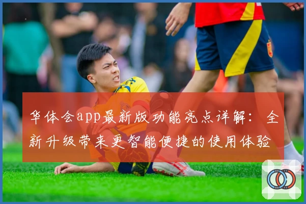 华体会app最新版功能亮点详解：全新升级带来更智能便捷的使用体验