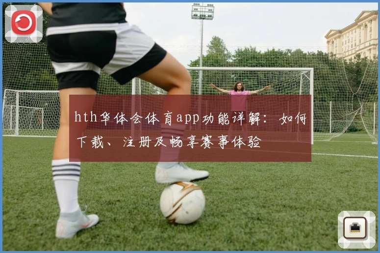 hth华体会体育app功能详解:如何下载、注册及畅享赛事体验