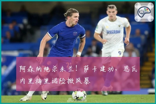 阿森纳绝杀米兰!萨卡建功,恩瓦内里梅里诺险掀风暴