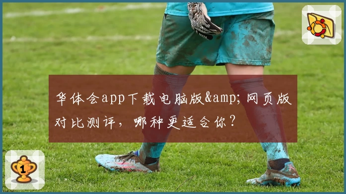 华体会app下载电脑版&amp;网页版对比测评，哪种更适合你？