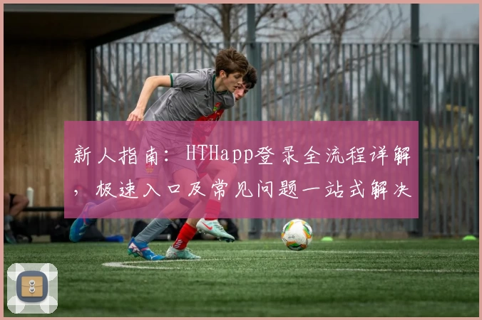新人指南：HTHapp登录全流程详解，极速入口及常见问题一站式解决