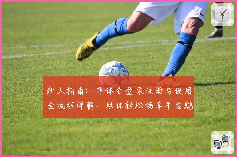 新人指南：华体会登录注册与使用全流程详解，助你轻松畅享平台魅力魅力体验