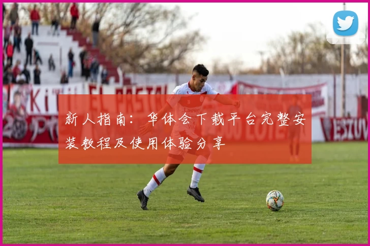 新人指南：华体会下载平台完整安装教程及使用体验分享