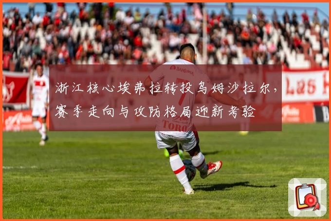 浙江核心埃弗拉转投乌姆沙拉尔,赛季走向与攻防格局迎新考验
