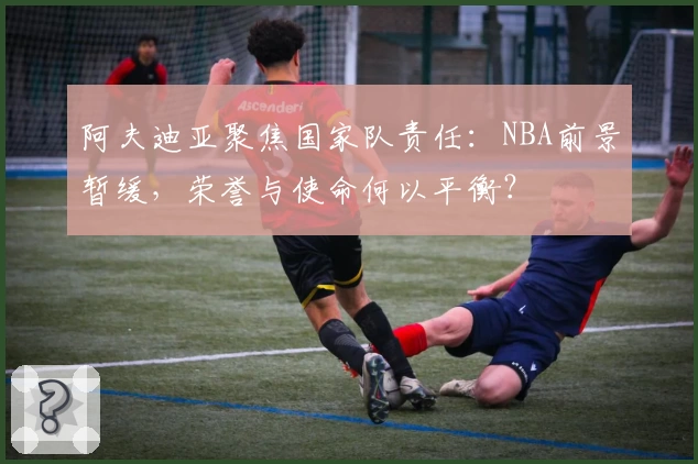 阿夫迪亚聚焦国家队责任：NBA前景暂缓，荣誉与使命何以平衡？