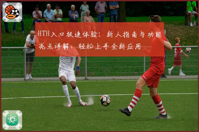 HTH入口极速体验：新人指南与功能亮点详解，轻松上手全新应用