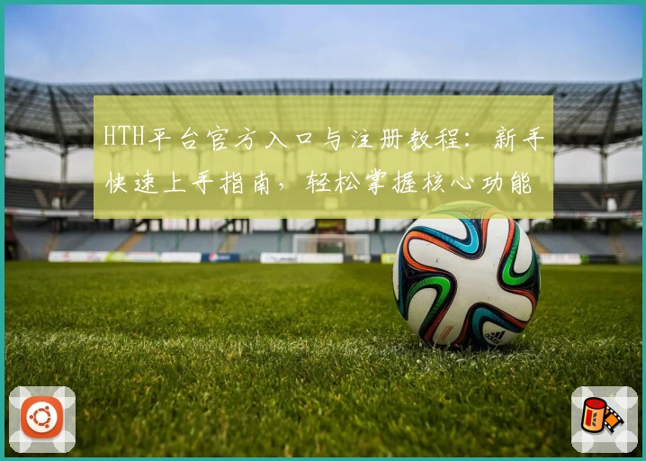 HTH平台官方入口与注册教程：新手快速上手指南，轻松掌握核心功能亮点