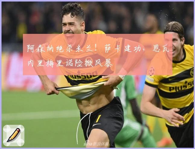 阿森纳绝杀米兰!萨卡建功,恩瓦内里梅里诺险掀风暴