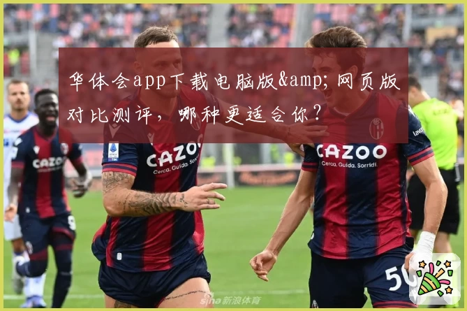 华体会app下载电脑版&amp;网页版对比测评，哪种更适合你？