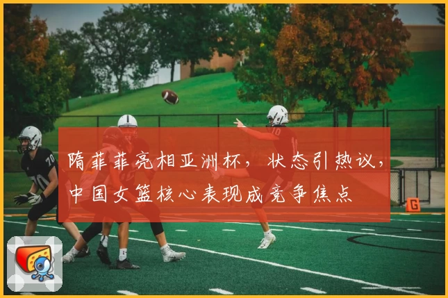 隋菲菲亮相亚洲杯，状态引热议，中国女篮核心表现成竞争焦点