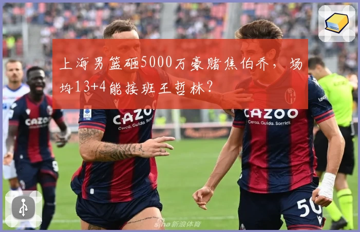 上海男篮砸5000万豪赌焦伯乔，场均13+4能接班王哲林？